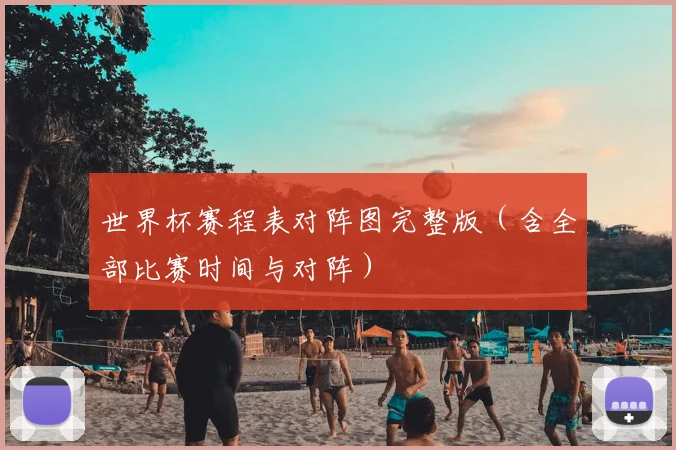 世界杯赛程表对阵图完整版(含全部比赛时间与对阵)