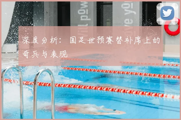 深度分析:国足世预赛替补席上的奇兵与表现