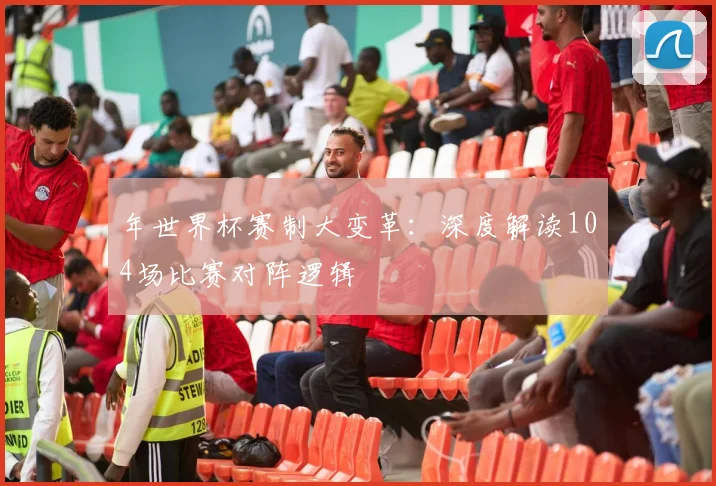 年世界杯赛制大变革：深度解读104场比赛对阵逻辑