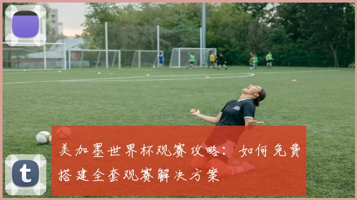 美加墨世界杯观赛攻略:如何免费搭建全套观赛解决方案